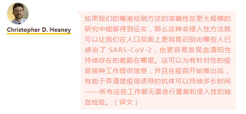 如果我们的唾液检测方法的准确性在更大规模的研究中能够得到证实，那么这种非侵入性方法就可以让我们在人口层面上更容易识别出哪些人已感染了 SARS-CoV-2，也更容易发现血清阳性持续存在的差距在哪里。